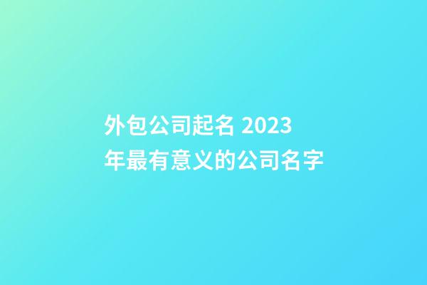 外包公司起名 2023年最有意义的公司名字